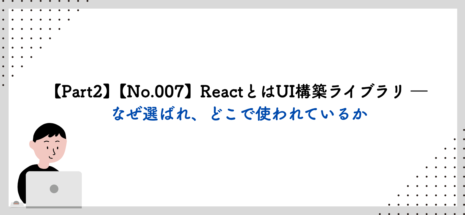 【Part2】【No.007】ReactとはUI構築ライブラリ ― なぜ選ばれ、どこで使われているか