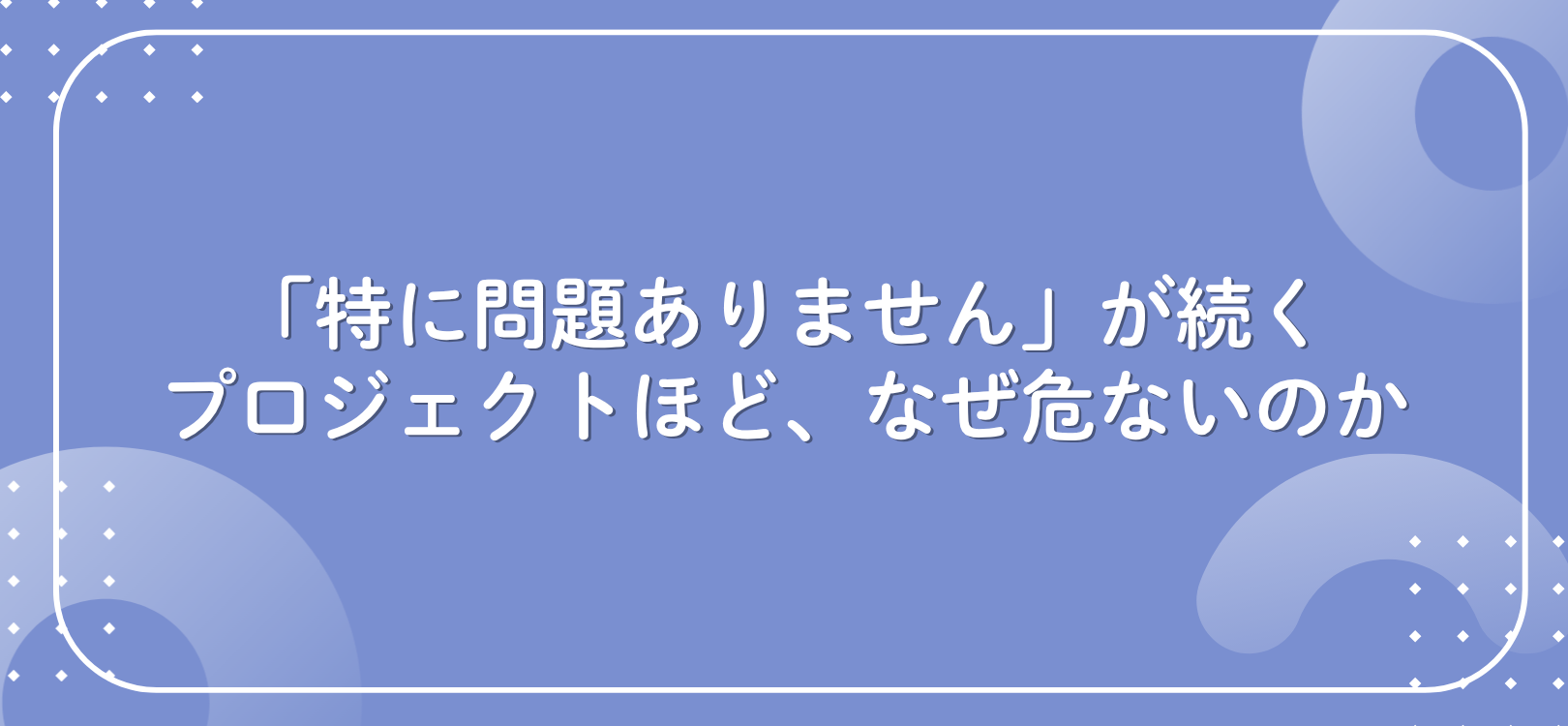 「特に問題ありません」が続くプロジェクトほど、なぜ危ないのか