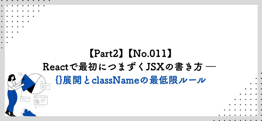 【Part2】【No.011】Reactで最初につまずくJSXの書き方 ― {}展開とclassNameの最低限ルール