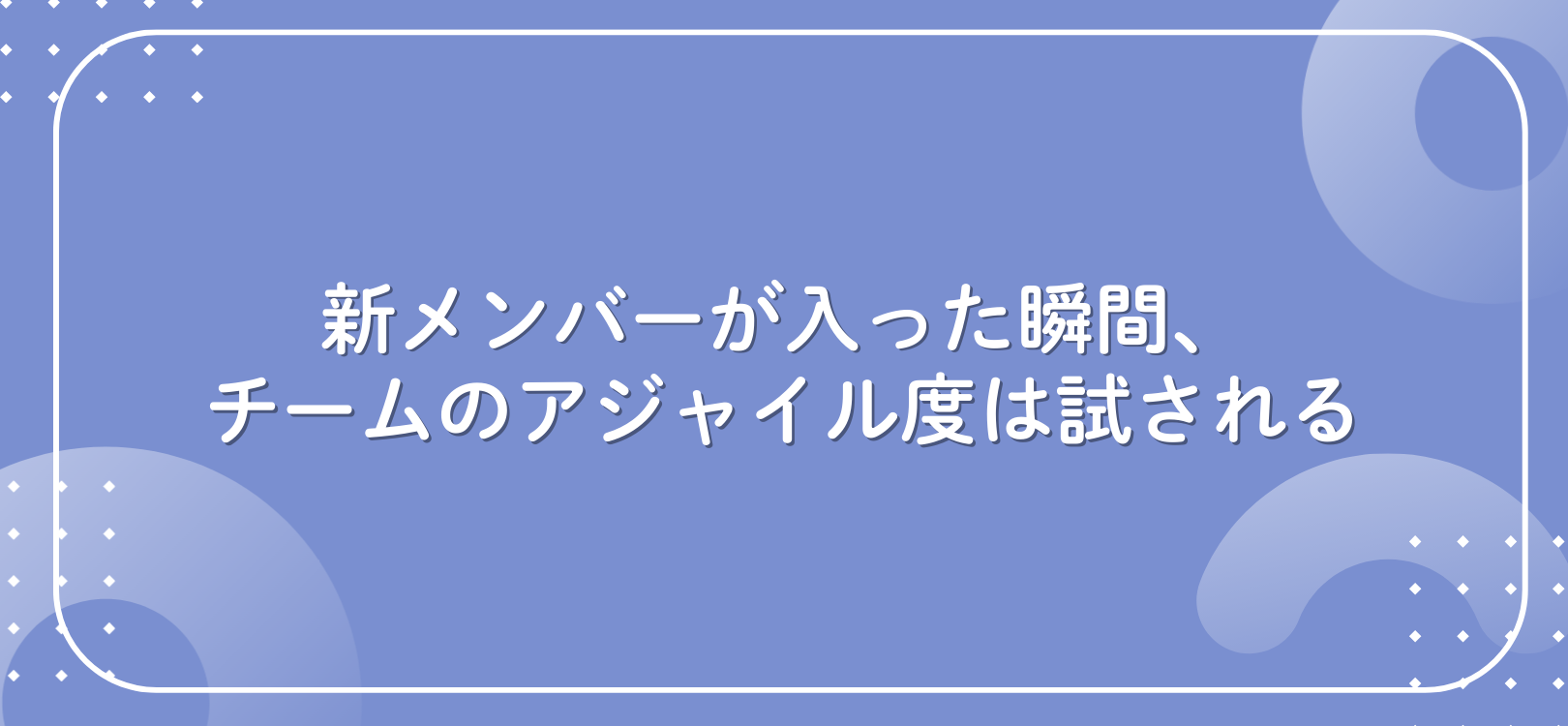 新メンバーが入った瞬間、チームのアジャイル度は試される