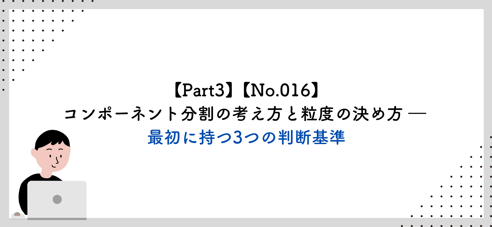 【Part3】【No.016】コンポーネント分割の考え方と粒度の決め方 ― 最初に持つ3つの判断基準