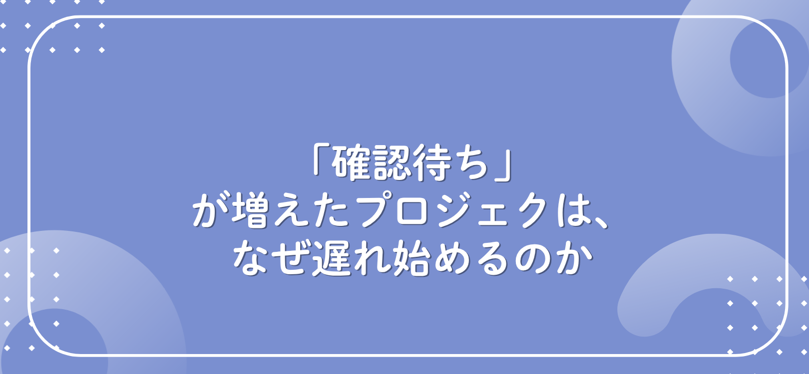 「確認待ち」が増えたプロジェクトは、なぜ遅れ始めるのか