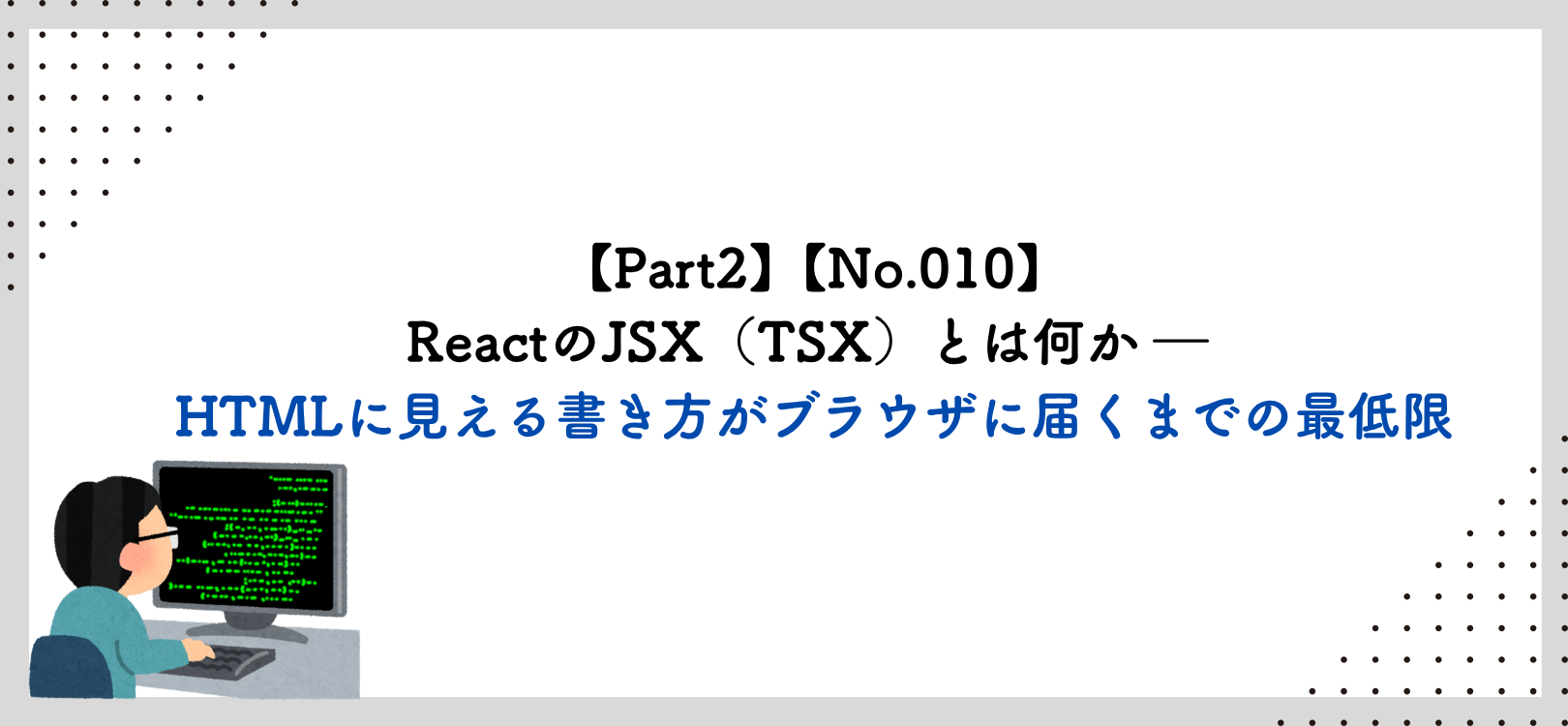 【Part2】【No.010】ReactのJSX（TSX）とは何か ― HTMLに見える書き方がブラウザに届くまでの最低限