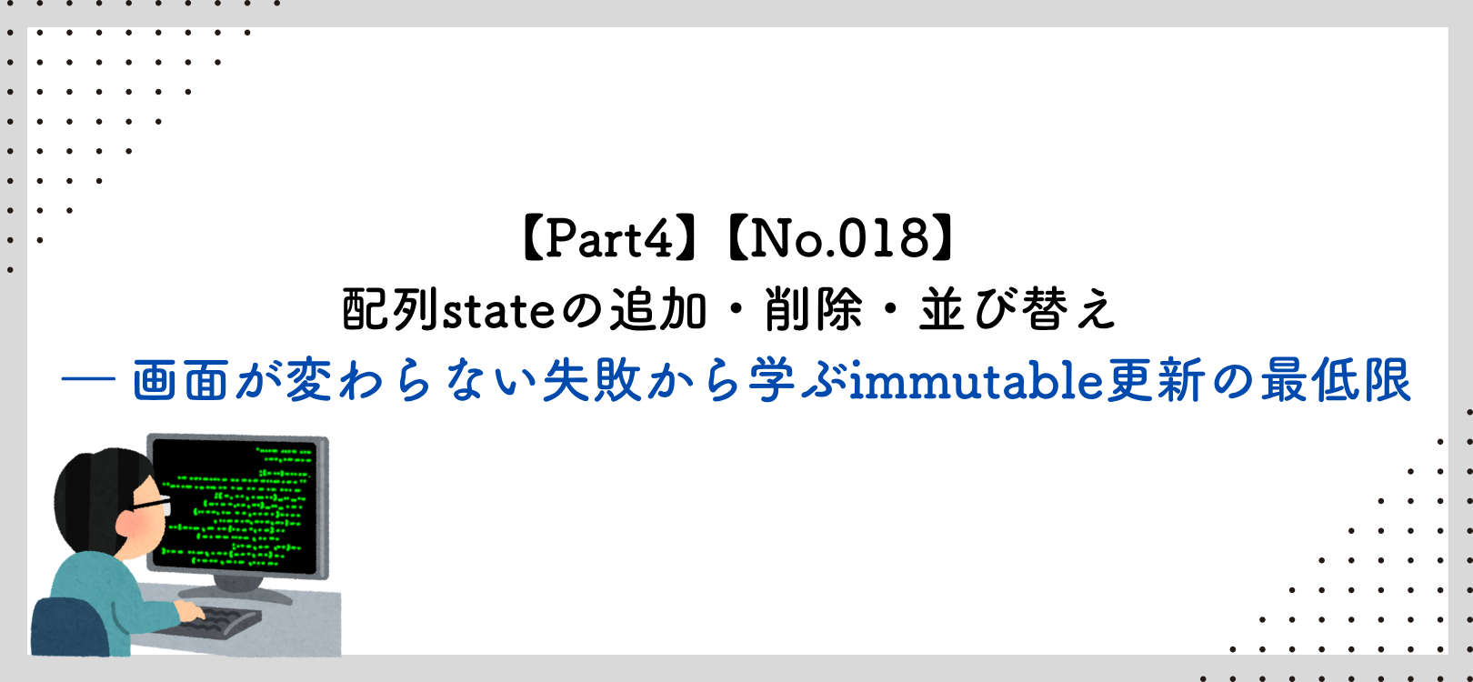 【Part4】【No.018】配列stateの追加・削除・並び替え ― 画面が変わらない失敗から学ぶimmutable更新の最低限